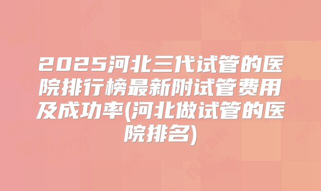 2025河北三代试管的医院排行榜最新附试管费用及成功率(河北做试管的医院排名)