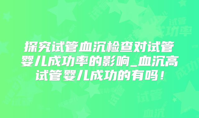 探究试管血沉检查对试管婴儿成功率的影响_血沉高试管婴儿成功的有吗!