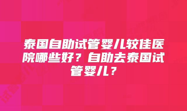 泰国自助试管婴儿较佳医院哪些好？自助去泰国试管婴儿？