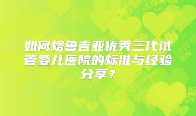 如何格鲁吉亚优秀三代试管婴儿医院的标准与经验分享?
