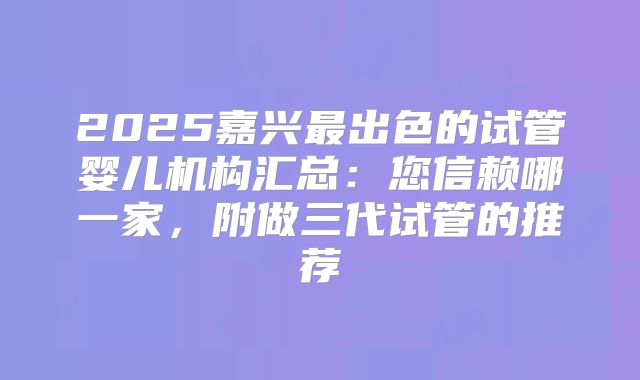 2025嘉兴最出色的试管婴儿机构汇总：您信赖哪一家，附做三代试管的推荐