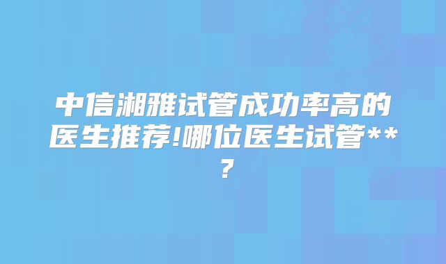 中信湘雅试管成功率高的医生推荐!哪位医生试管**?