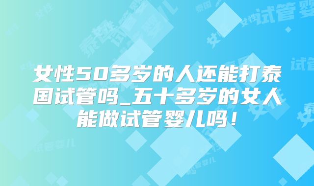 女性50多岁的人还能打泰国试管吗_五十多岁的女人能做试管婴儿吗！