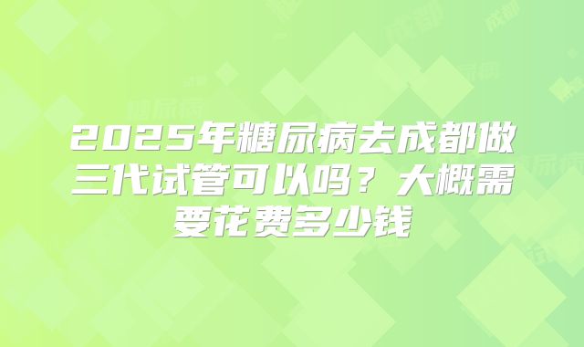 2025年糖尿病去成都做三代试管可以吗?大概需要花费多少钱