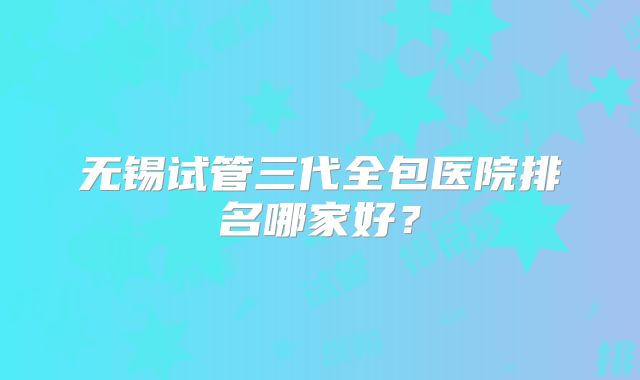 无锡试管三代全包医院排名哪家好？