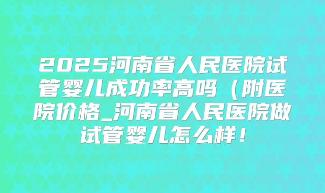 2025河南省人民医院试管婴儿成功率高吗(附医院价格_河南省人民医院做试管婴儿怎么样!