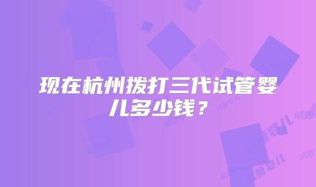 现在杭州拨打三代试管婴儿多少钱?