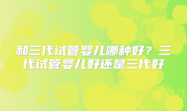 和三代试管婴儿哪种好？三代试管婴儿好还是三代好