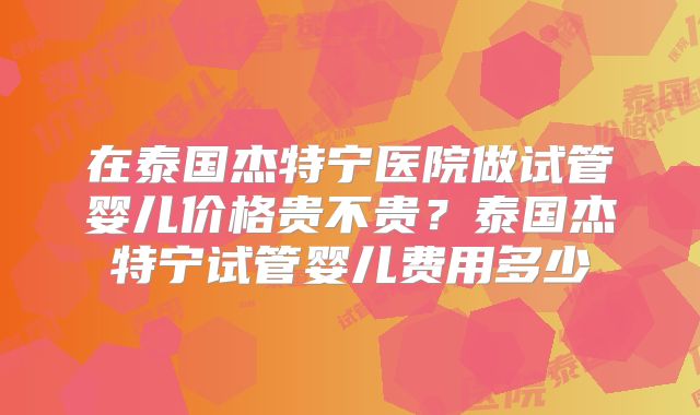 在泰国杰特宁医院做试管婴儿价格贵不贵？泰国杰特宁试管婴儿费用多少