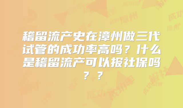 稽留流产史在漳州做三代试管的成功率高吗？什么是稽留流产可以报社保吗？？