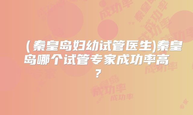 (秦皇岛妇幼试管医生)秦皇岛哪个试管专家成功率高?
