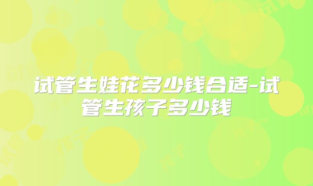 试管生娃花多少钱合适-试管生孩子多少钱