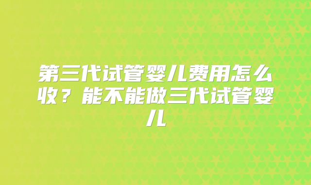 第三代试管婴儿费用怎么收？能不能做三代试管婴儿