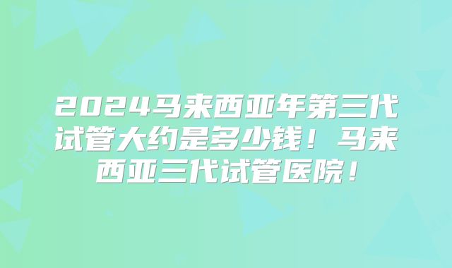 2024马来西亚年第三代试管大约是多少钱！马来西亚三代试管医院！