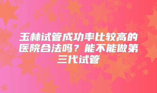 玉林试管成功率比较高的医院合法吗？能不能做第三代试管