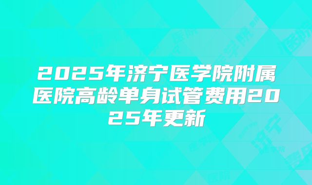 2025年济宁医学院附属医院高龄单身试管费用2025年更新