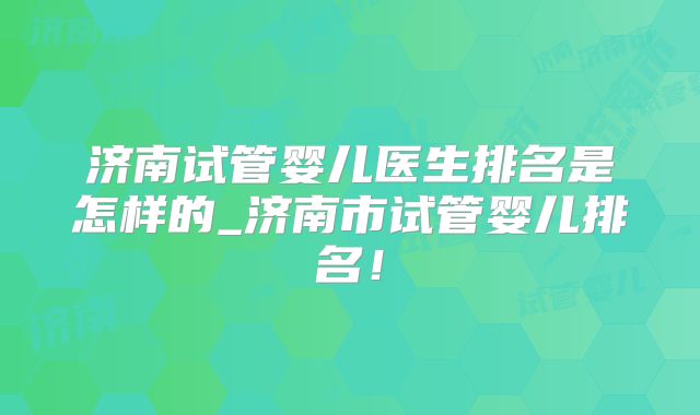 济南试管婴儿医生排名是怎样的_济南市试管婴儿排名！