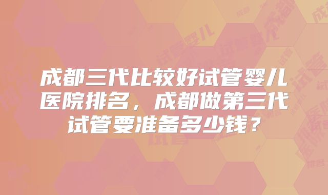 成都三代比较好试管婴儿医院排名，成都做第三代试管要准备多少钱？