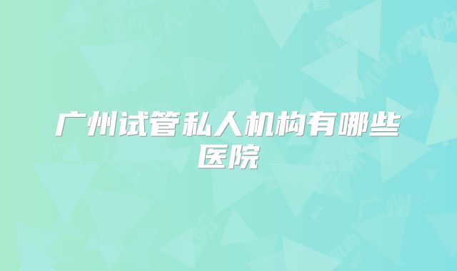 广州试管私人机构有哪些医院