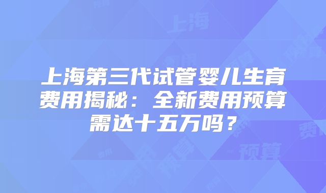上海第三代试管婴儿生育费用揭秘:全新费用预算需达十五万吗?