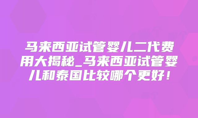 马来西亚试管婴儿二代费用大揭秘_马来西亚试管婴儿和泰国比较哪个更好！