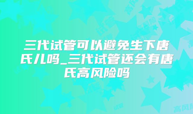 三代试管可以避免生下唐氏儿吗_三代试管还会有唐氏高风险吗