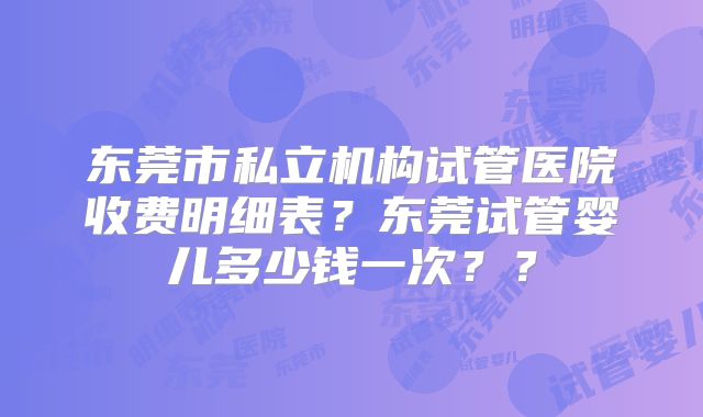 东莞市私立机构试管医院收费明细表？东莞试管婴儿多少钱一次？？