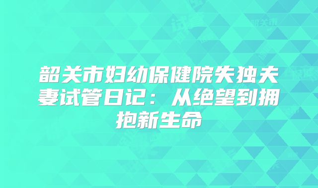 韶关市妇幼保健院失独夫妻试管日记：从绝望到拥抱新生命
