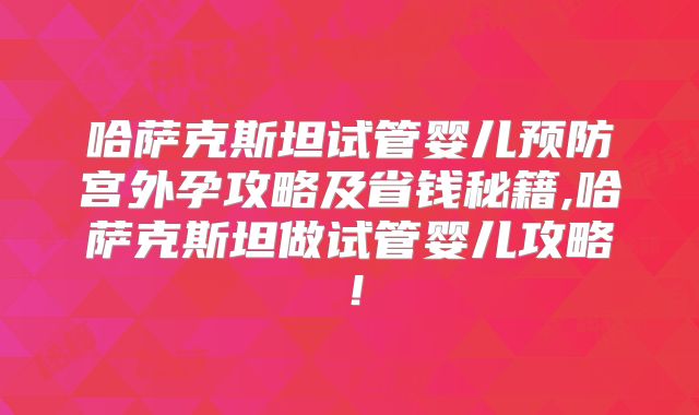 哈萨克斯坦试管婴儿预防宫外孕攻略及省钱秘籍,哈萨克斯坦做试管婴儿攻略！