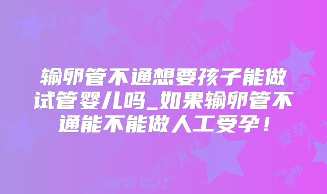 输卵管不通想要孩子能做试管婴儿吗_如果输卵管不通能不能做人工受孕！