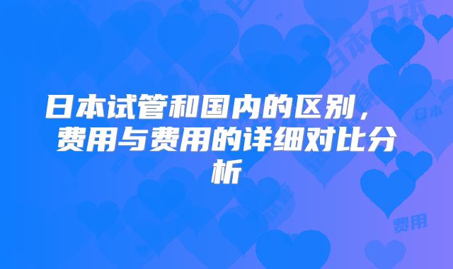 日本试管和国内的区别, 费用与费用的详细对比分析