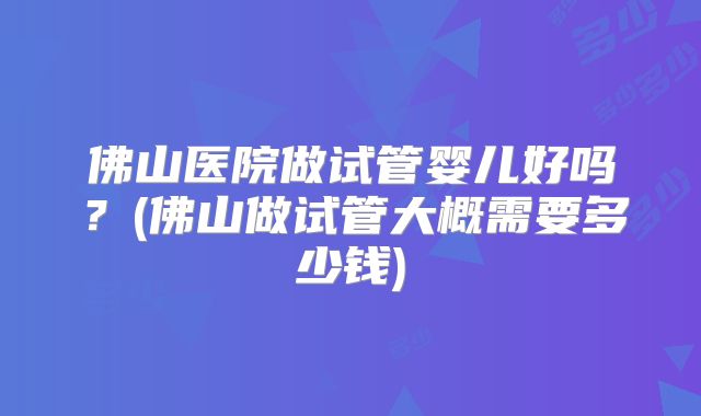 佛山医院做试管婴儿好吗？(佛山做试管大概需要多少钱)