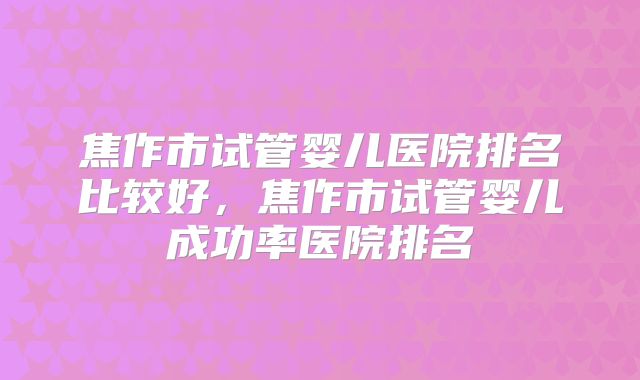 焦作市试管婴儿医院排名比较好，焦作市试管婴儿成功率医院排名