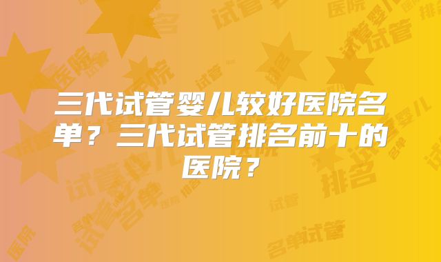 三代试管婴儿较好医院名单？三代试管排名前十的医院？