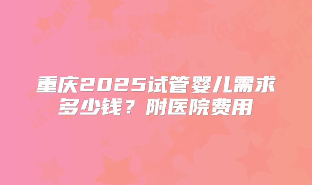 重庆2025试管婴儿需求多少钱?附医院费用