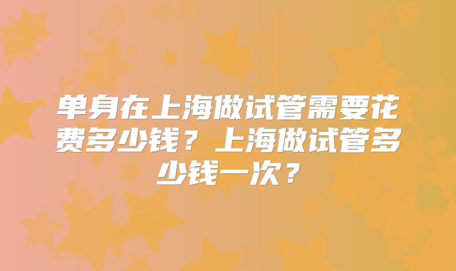 单身在上海做试管需要花费多少钱?上海做试管多少钱一次?
