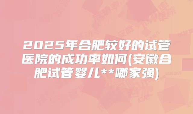 2025年合肥较好的试管医院的成功率如何(安徽合肥试管婴儿**哪家强)