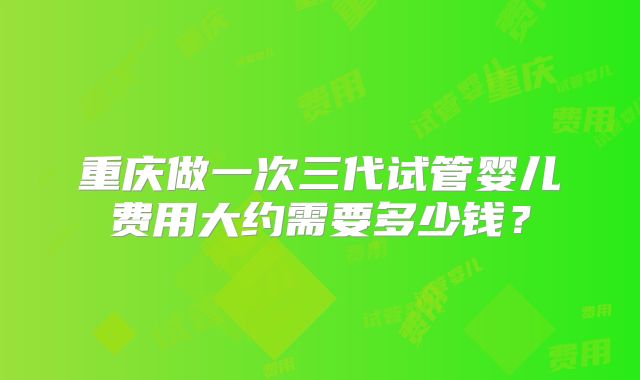 重庆做一次三代试管婴儿费用大约需要多少钱？