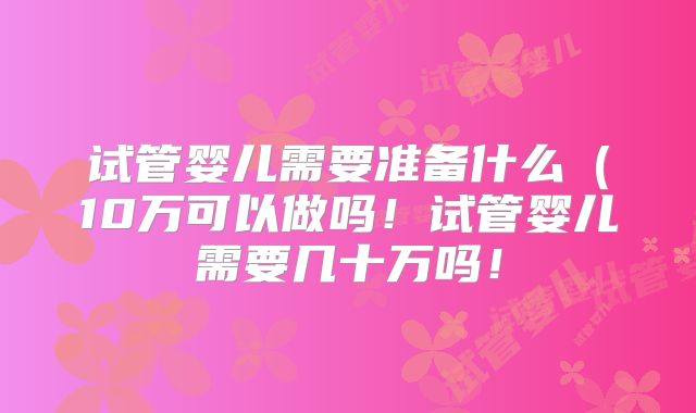 试管婴儿需要准备什么（10万可以做吗！试管婴儿需要几十万吗！