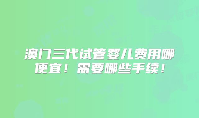 澳门三代试管婴儿费用哪便宜！需要哪些手续！