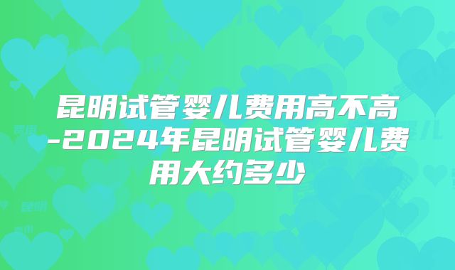 昆明试管婴儿费用高不高-2024年昆明试管婴儿费用大约多少
