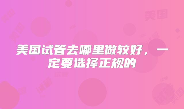 美国试管去哪里做较好，一定要选择正规的