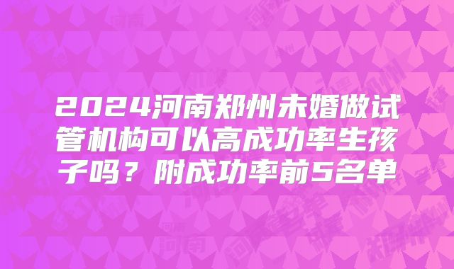2024河南郑州未婚做试管机构可以高成功率生孩子吗?附成功率前5名单