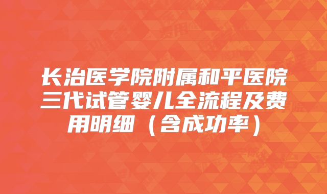 长治医学院附属和平医院三代试管婴儿全流程及费用明细(含成功率)