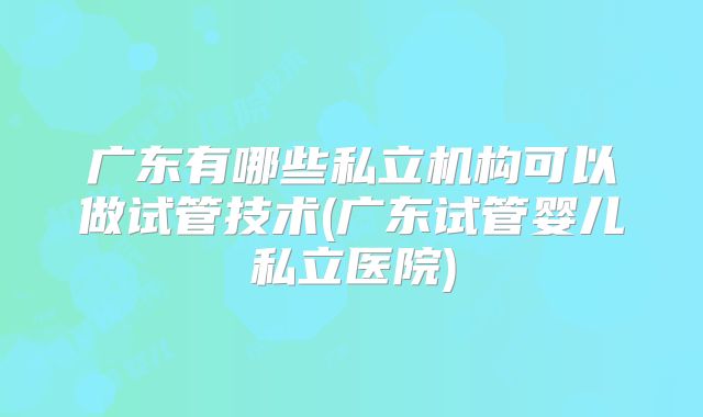 广东有哪些私立机构可以做试管技术(广东试管婴儿私立医院)