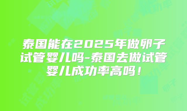 泰国能在2025年做卵子试管婴儿吗-泰国去做试管婴儿成功率高吗!