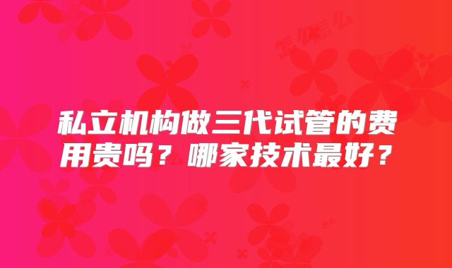 私立机构做三代试管的费用贵吗？哪家技术最好？