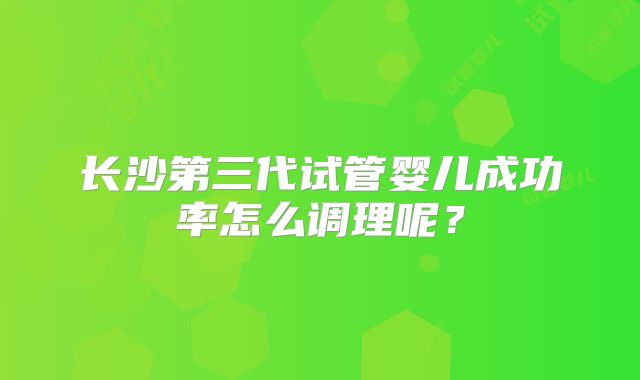 长沙第三代试管婴儿成功率怎么调理呢？