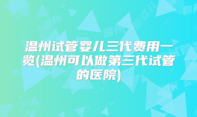 温州试管婴儿三代费用一览(温州可以做第三代试管的医院)