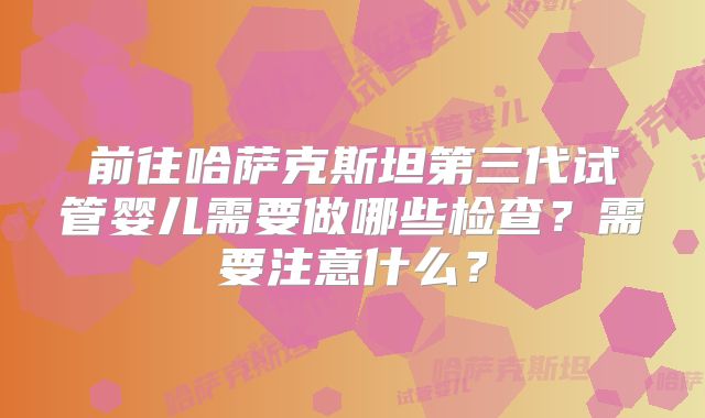 前往哈萨克斯坦第三代试管婴儿需要做哪些检查？需要注意什么？